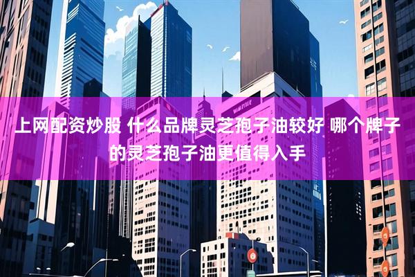 上网配资炒股 什么品牌灵芝孢子油较好 哪个牌子的灵芝孢子油更值得入手