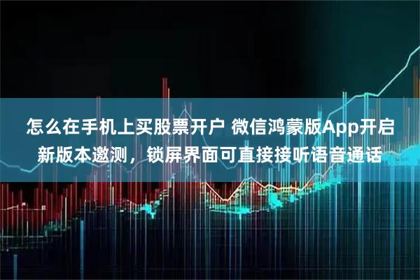 怎么在手机上买股票开户 微信鸿蒙版App开启新版本邀测，锁屏界面可直接接听语音通话