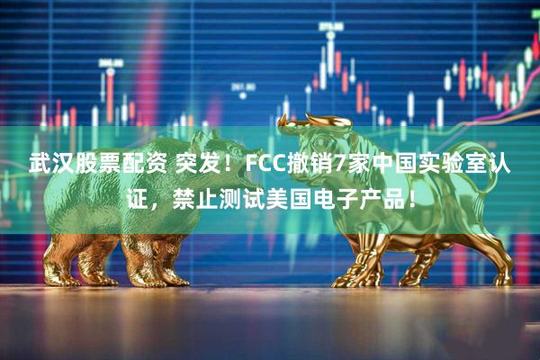 武汉股票配资 突发！FCC撤销7家中国实验室认证，禁止测试美国电子产品！