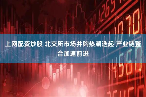上网配资炒股 北交所市场并购热潮迭起 产业链整合加速前进