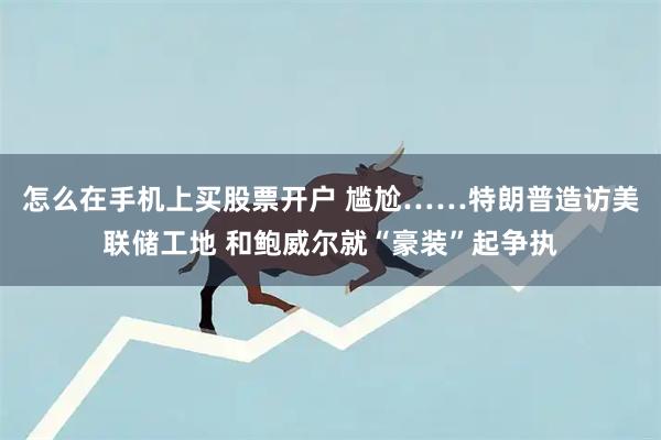 怎么在手机上买股票开户 尴尬……特朗普造访美联储工地 和鲍威尔就“豪装”起争执