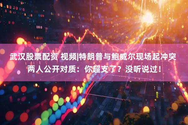 武汉股票配资 视频|特朗普与鲍威尔现场起冲突 两人公开对质：你超支了？没听说过！