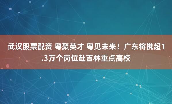 武汉股票配资 粤聚英才 粤见未来！广东将携超1.3万个岗位赴吉林重点高校