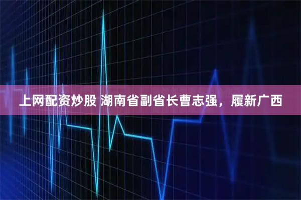 上网配资炒股 湖南省副省长曹志强，履新广西