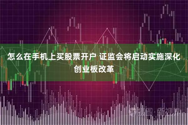 怎么在手机上买股票开户 证监会将启动实施深化创业板改革