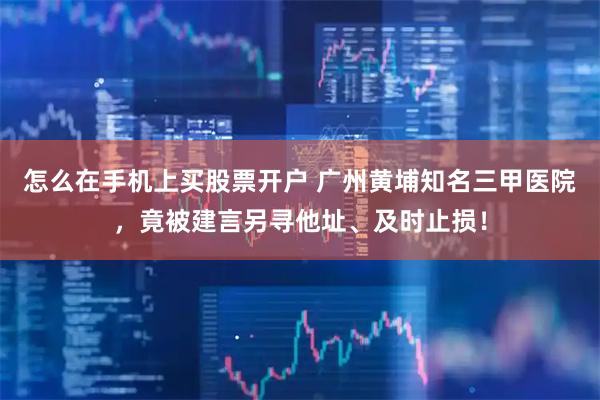 怎么在手机上买股票开户 广州黄埔知名三甲医院，竟被建言另寻他址、及时止损！