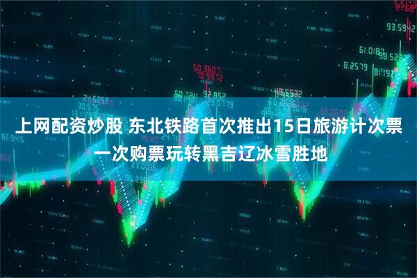 上网配资炒股 东北铁路首次推出15日旅游计次票 一次购票玩转黑吉辽冰雪胜地