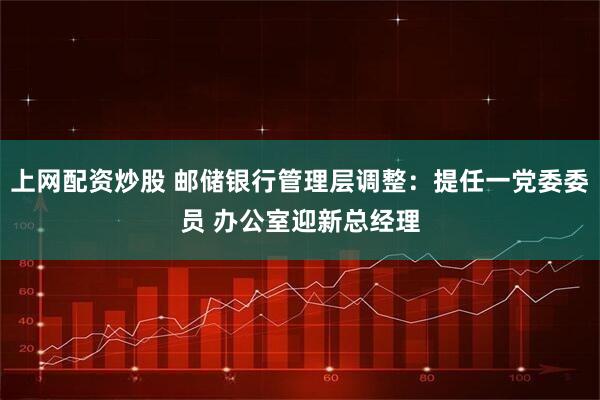 上网配资炒股 邮储银行管理层调整：提任一党委委员 办公室迎新总经理