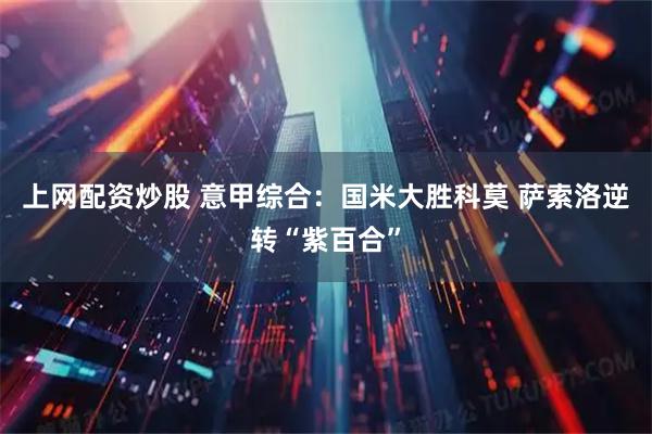 上网配资炒股 意甲综合：国米大胜科莫 萨索洛逆转“紫百合”