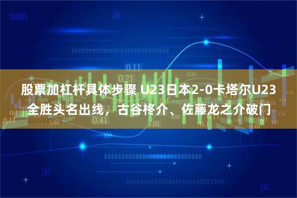 股票加杠杆具体步骤 U23日本2-0卡塔尔U23全胜头名出线，古谷柊介、佐藤龙之介破门