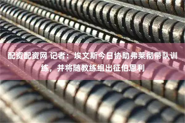 配资配资网 记者：埃文斯今日协助弗莱彻带队训练，并将随教练组出征伯恩利