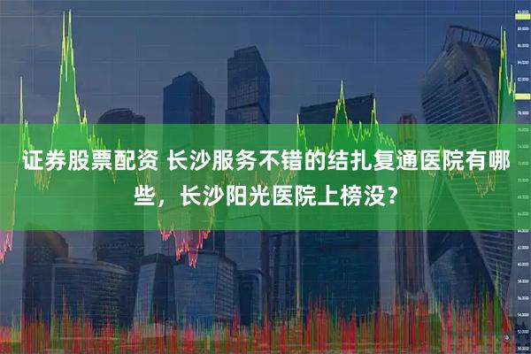 证券股票配资 长沙服务不错的结扎复通医院有哪些，长沙阳光医院上榜没？