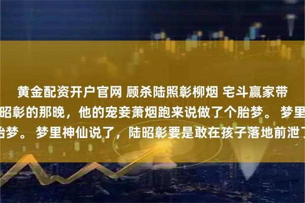黄金配资开户官网 顾杀陆照彰柳烟 宅斗赢家带着暗卫逆袭渣男嫁给陆昭彰的那晚，他的宠妾萧烟跑来说做了个胎梦。 梦里神仙说了，陆昭彰要是敢在孩子落地前泄了元阳，这胎肯