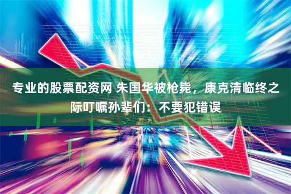 专业的股票配资网 朱国华被枪毙，康克清临终之际叮嘱孙辈们：不要犯错误