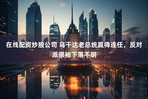 在线配资炒股公司 乌干达老总统赢得连任，反对派领袖下落不明