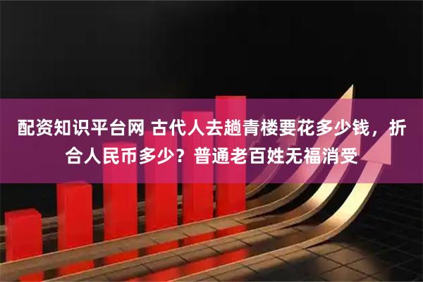 配资知识平台网 古代人去趟青楼要花多少钱，折合人民币多少？普通老百姓无福消受