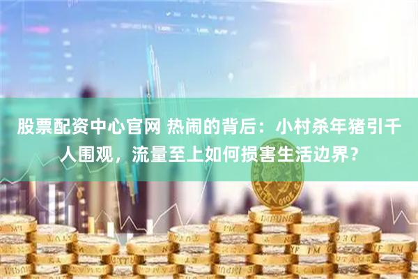 股票配资中心官网 热闹的背后：小村杀年猪引千人围观，流量至上如何损害生活边界？
