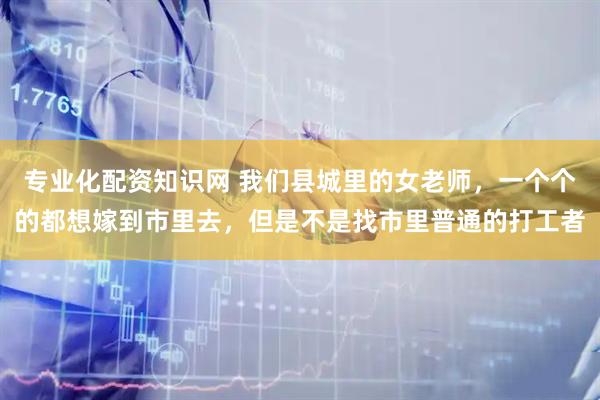 专业化配资知识网 我们县城里的女老师，一个个的都想嫁到市里去，但是不是找市里普通的打工者