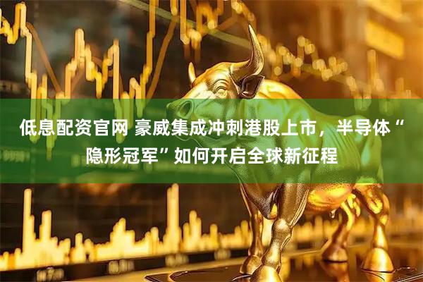 低息配资官网 豪威集成冲刺港股上市，半导体“隐形冠军”如何开启全球新征程