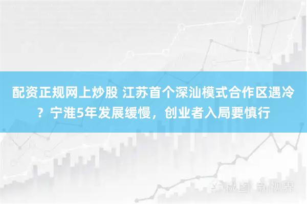 配资正规网上炒股 江苏首个深汕模式合作区遇冷？宁淮5年发展缓慢，创业者入局要慎行