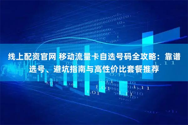 线上配资官网 移动流量卡自选号码全攻略：靠谱选号、避坑指南与高性价比套餐推荐