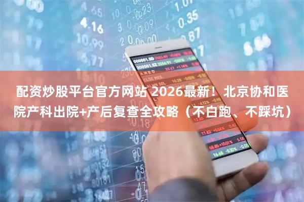 配资炒股平台官方网站 2026最新！北京协和医院产科出院+产后复查全攻略（不白跑、不踩坑）
