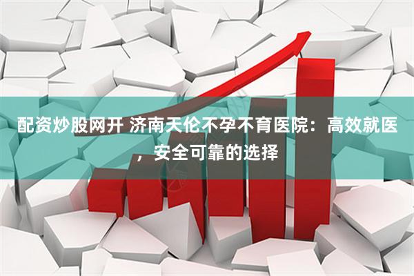 配资炒股网开 济南天伦不孕不育医院：高效就医，安全可靠的选择