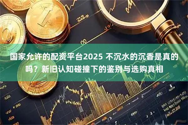 国家允许的配资平台2025 不沉水的沉香是真的吗？新旧认知碰撞下的鉴别与选购真相