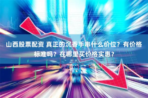 山西股票配资 真正的沉香手串什么价位？有价格标准吗？在哪里买价格实惠？