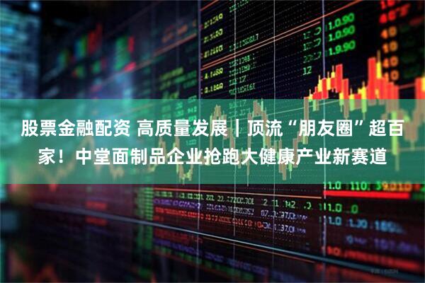 股票金融配资 高质量发展｜顶流“朋友圈”超百家！中堂面制品企业抢跑大健康产业新赛道