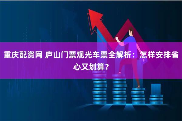 重庆配资网 庐山门票观光车票全解析：怎样安排省心又划算？