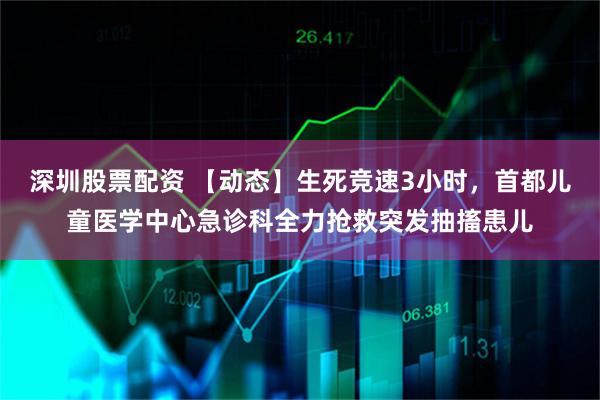 深圳股票配资 【动态】生死竞速3小时，首都儿童医学中心急诊科全力抢救突发抽搐患儿