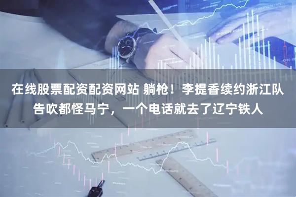 在线股票配资配资网站 躺枪！李提香续约浙江队告吹都怪马宁，一个电话就去了辽宁铁人