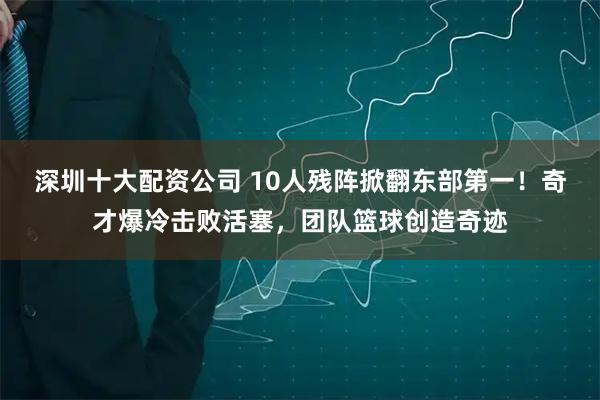 深圳十大配资公司 10人残阵掀翻东部第一！奇才爆冷击败活塞，团队篮球创造奇迹
