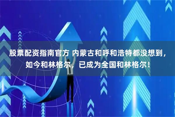股票配资指南官方 内蒙古和呼和浩特都没想到，如今和林格尔，已成为全国和林格尔！