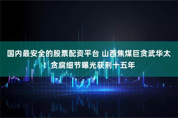 国内最安全的股票配资平台 山西焦煤巨贪武华太！贪腐细节曝光获刑十五年