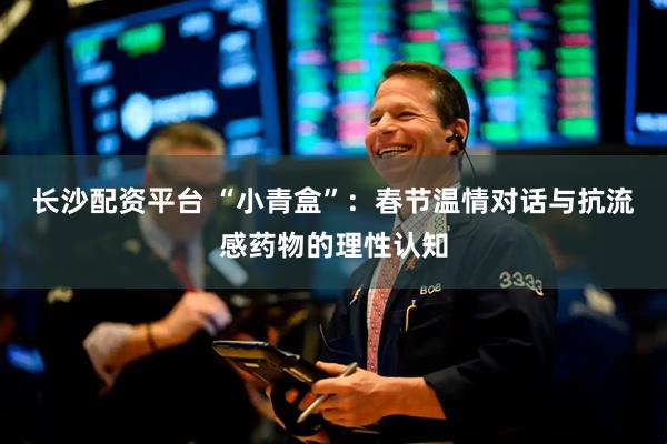 长沙配资平台 “小青盒”：春节温情对话与抗流感药物的理性认知