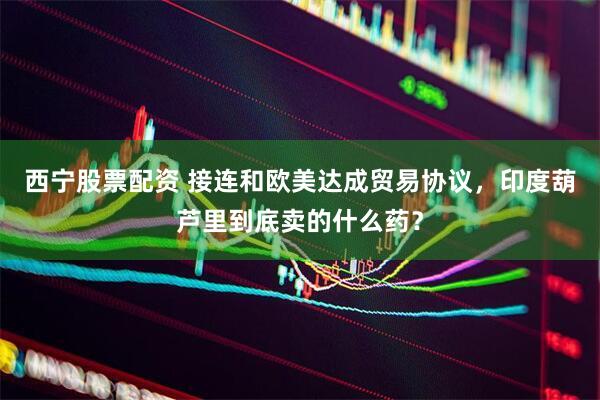 西宁股票配资 接连和欧美达成贸易协议，印度葫芦里到底卖的什么药？