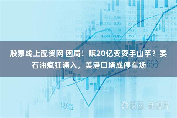 股票线上配资网 困局！赚20亿变烫手山芋？委石油疯狂涌入，美港口堵成停车场