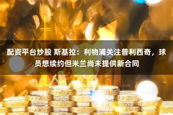 配资平台炒股 斯基拉：利物浦关注普利西奇，球员想续约但米兰尚未提供新合同