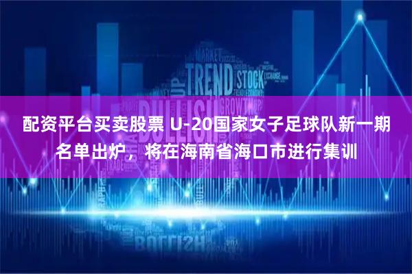 配资平台买卖股票 U-20国家女子足球队新一期名单出炉，将在海南省海口市进行集训