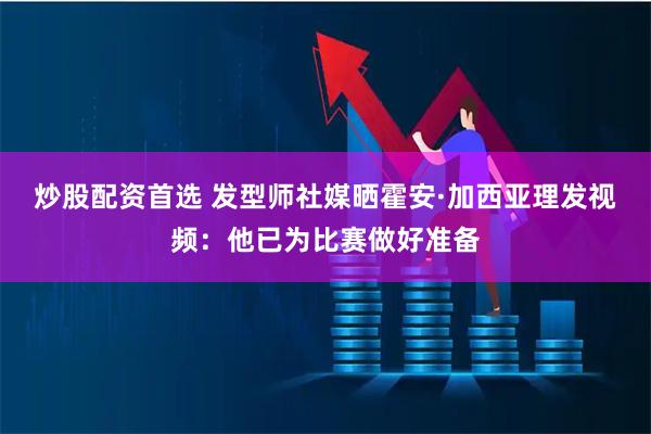 炒股配资首选 发型师社媒晒霍安·加西亚理发视频：他已为比赛做好准备