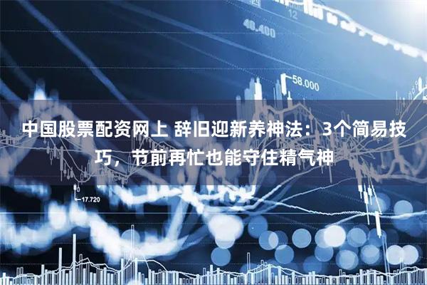 中国股票配资网上 辞旧迎新养神法：3个简易技巧，节前再忙也能守住精气神