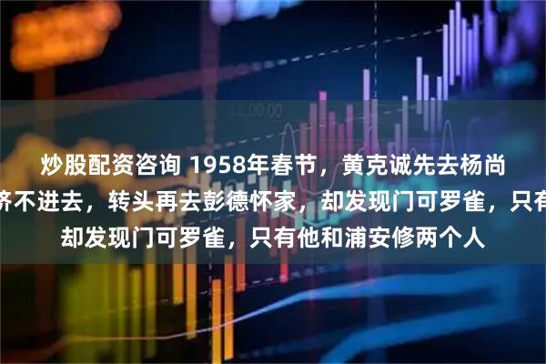 炒股配资咨询 1958年春节，黄克诚先去杨尚昆家拜年，人多得挤不进去，转头再去彭德怀家，却发现门可罗雀，只有他和浦安修两个人