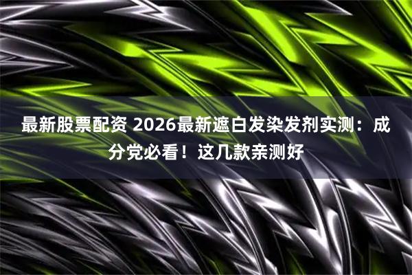 最新股票配资 2026最新遮白发染发剂实测：成分党必看！这几款亲测好