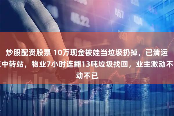 炒股配资股票 10万现金被娃当垃圾扔掉，已清运至中转站，物业7小时连翻13吨垃圾找回，业主激动不已