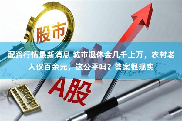 配资行情最新消息 城市退休金几千上万，农村老人仅百余元，这公平吗？答案很现实