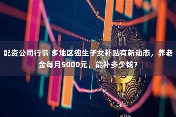 配资公司行情 多地区独生子女补贴有新动态，养老金每月5000元，能补多少钱？