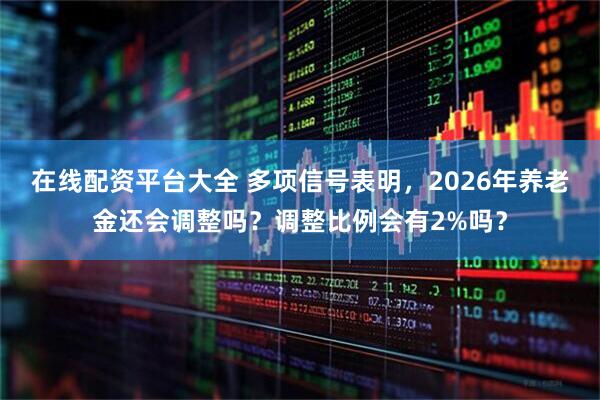 在线配资平台大全 多项信号表明，2026年养老金还会调整吗？调整比例会有2%吗？