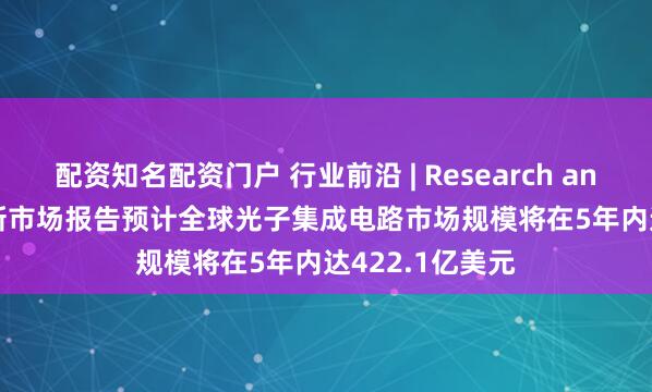 配资知名配资门户 行业前沿 | Research and Markets最新市场报告预计全球光子集成电路市场规模将在5年内达422.1亿美元